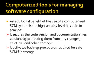 An additional benefit of the use of a computerized
SCM system is the high security level it is able to
provide:
 It secures the code version and documentation files
versions by protecting them from any changes,
deletions and other damages.
 It activates back-up procedures required for safe
SCM file storage.


 
