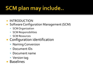 


INTRODUCTION
Software Configuration Management (SCM)
 SCM Organization
 SCM Responsibilities
 SCM Resources



Configuration identification







Naming Conversion
Document IDs
Document name
Version tag

Baselines

 