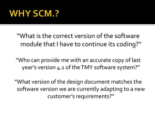 “What is the correct version of the software
module that I have to continue its coding?”
“Who can provide me with an accurate copy of last
year’s version 4.1 of the TMY software system?”
“What version of the design document matches the
software version we are currently adapting to a new
customer’s requirements?”

 