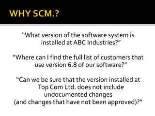 “What version of the software system is
installed at ABC Industries?”
“Where can I find the full list of customers that
use version 6.8 of our software?”
“Can we be sure that the version installed at
Top Com Ltd. does not include
undocumented changes
(and changes that have not been approved)?”

 