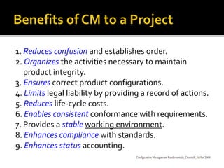 1. Reduces confusion and establishes order.
2. Organizes the activities necessary to maintain
product integrity.
3. Ensures correct product configurations.
4. Limits legal liability by providing a record of actions.
5. Reduces life-cycle costs.
6. Enables consistent conformance with requirements.
7. Provides a stable working environment.
8. Enhances compliance with standards.
9. Enhances status accounting.

 