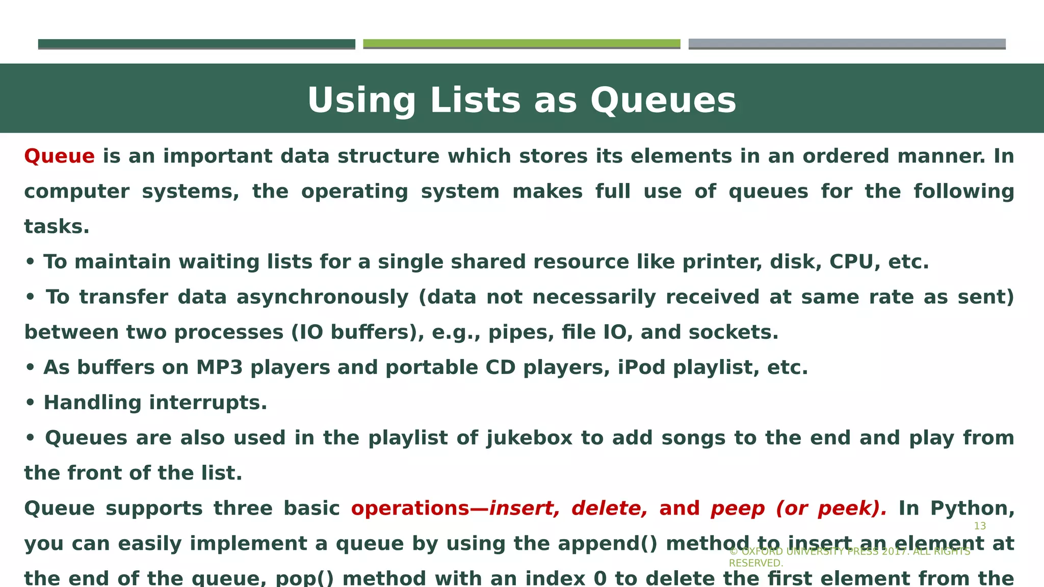 Using Lists as Queues
13
Queue is an important data structure which stores its elements in an ordered manner. In
computer systems, the operating system makes full use of queues for the following
tasks.
• To maintain waiting lists for a single shared resource like printer, disk, CPU, etc.
• To transfer data asynchronously (data not necessarily received at same rate as sent)
between two processes (IO buffers), e.g., pipes, file IO, and sockets.
• As buffers on MP3 players and portable CD players, iPod playlist, etc.
• Handling interrupts.
• Queues are also used in the playlist of jukebox to add songs to the end and play from
the front of the list.
Queue supports three basic operations—insert, delete, and peep (or peek). In Python,
you can easily implement a queue by using the append() method to insert an element at
the end of the queue, pop() method with an index 0 to delete the first element from the
© OXFORD UNIVERSITY PRESS 2017. ALL RIGHTS
RESERVED.
 