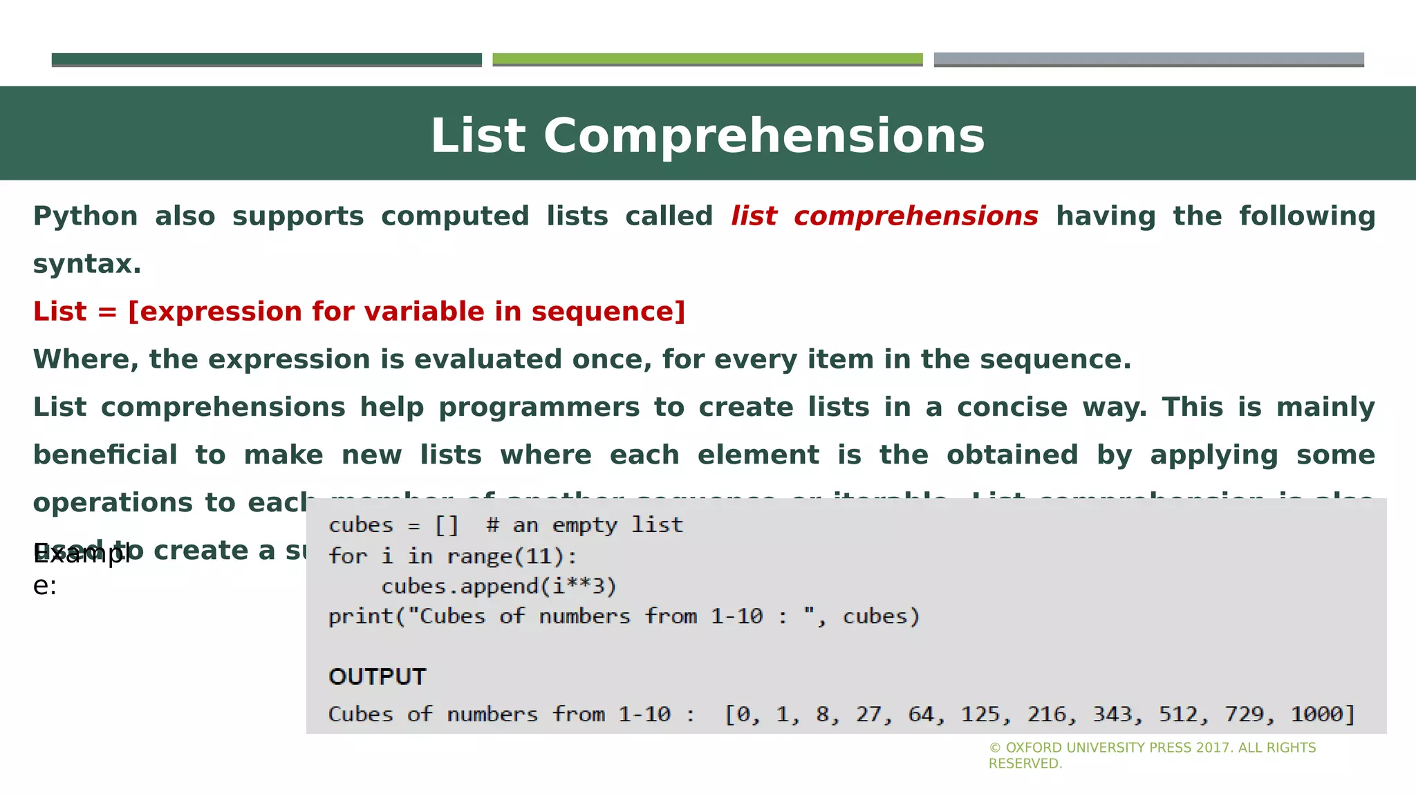List Comprehensions
15
Python also supports computed lists called list comprehensions having the following
syntax.
List = [expression for variable in sequence]
Where, the expression is evaluated once, for every item in the sequence.
List comprehensions help programmers to create lists in a concise way. This is mainly
beneficial to make new lists where each element is the obtained by applying some
operations to each member of another sequence or iterable. List comprehension is also
used to create a subsequence of those elements that satisfy a certain condition.
© OXFORD UNIVERSITY PRESS 2017. ALL RIGHTS
RESERVED.
Exampl
e:
 