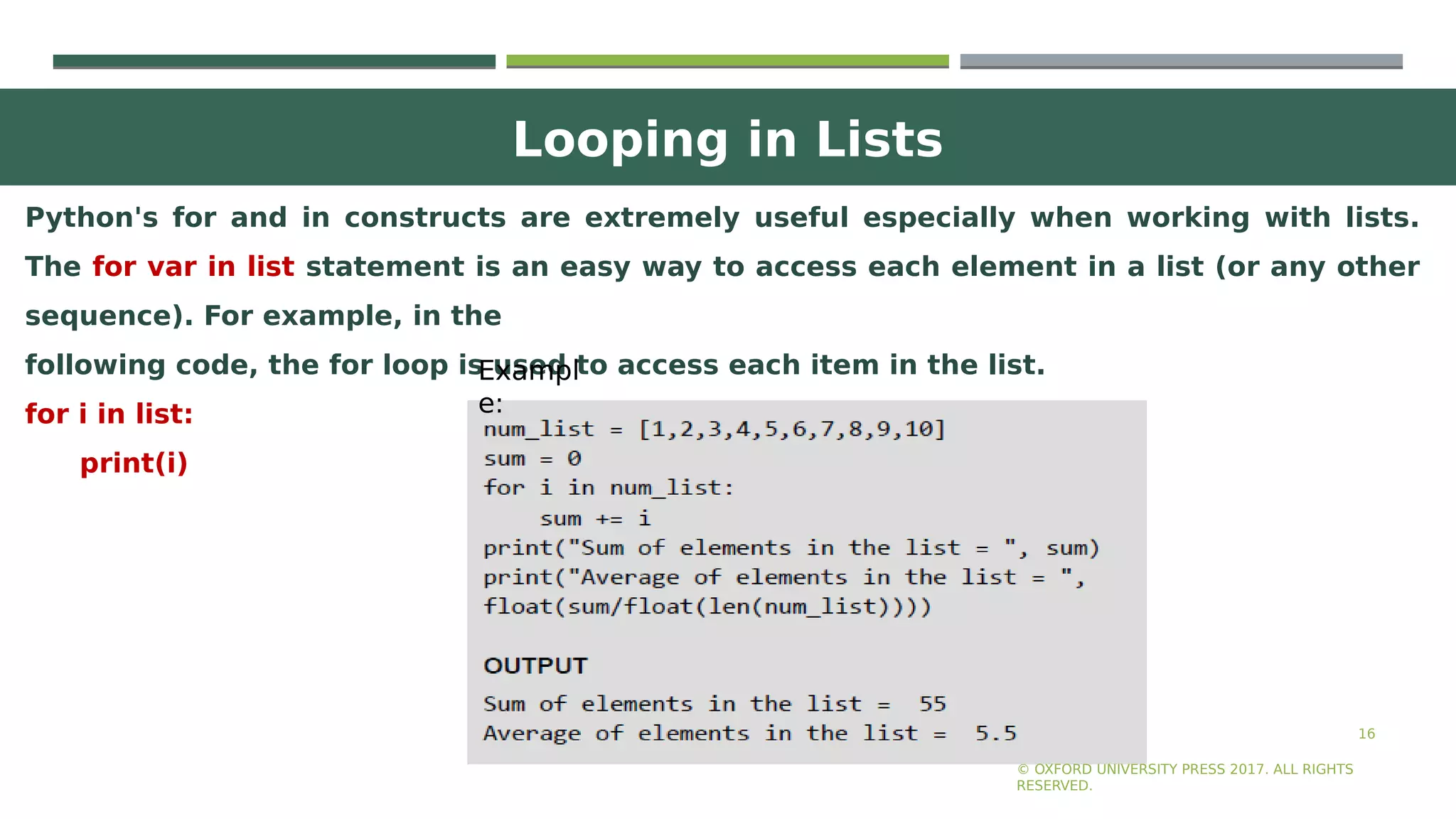 Looping in Lists
16
Python's for and in constructs are extremely useful especially when working with lists.
The for var in list statement is an easy way to access each element in a list (or any other
sequence). For example, in the
following code, the for loop is used to access each item in the list.
for i in list:
print(i)
© OXFORD UNIVERSITY PRESS 2017. ALL RIGHTS
RESERVED.
Exampl
e:
 
