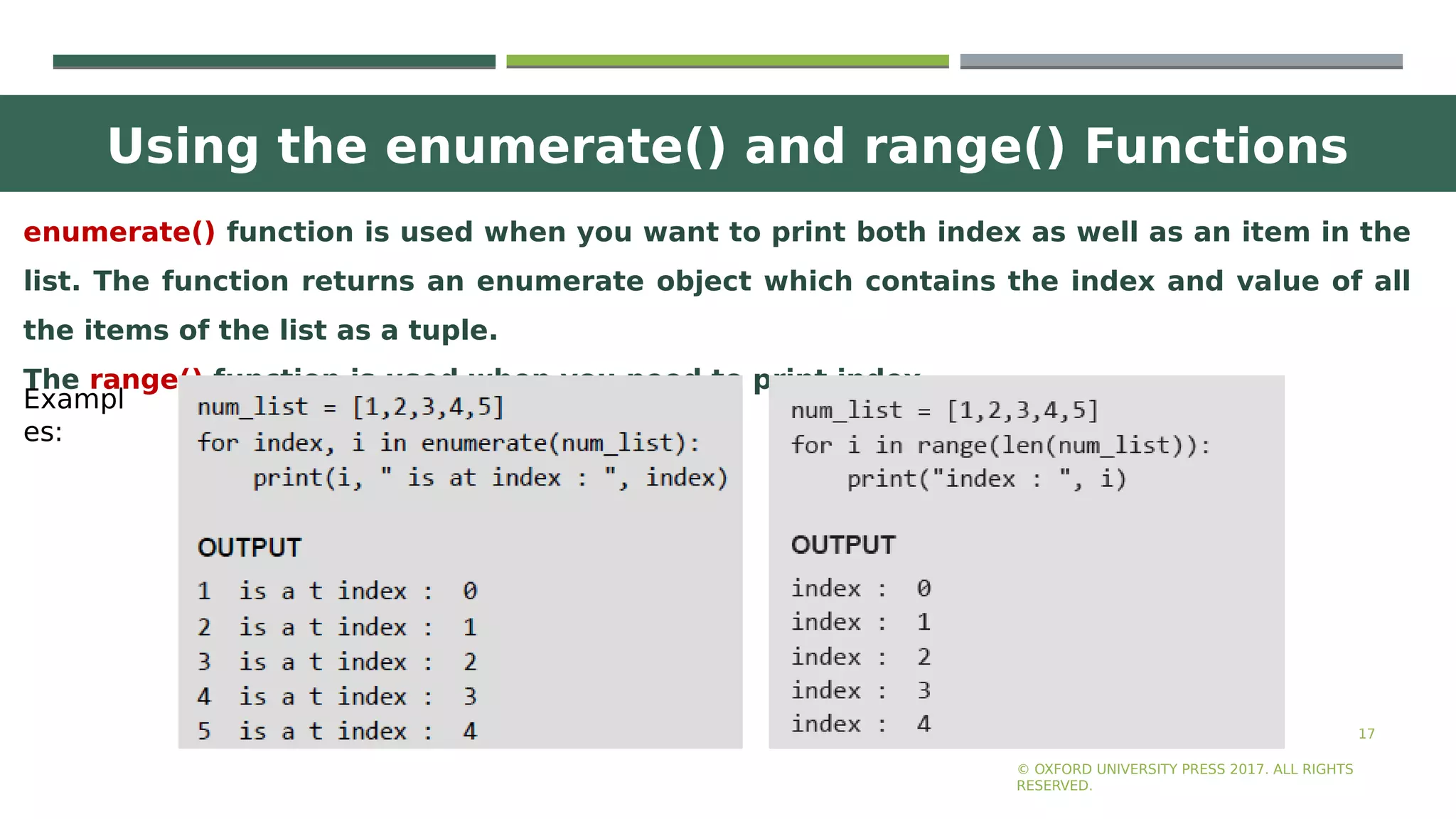 Using the enumerate() and range() Functions
17
enumerate() function is used when you want to print both index as well as an item in the
list. The function returns an enumerate object which contains the index and value of all
the items of the list as a tuple.
The range() function is used when you need to print index.
© OXFORD UNIVERSITY PRESS 2017. ALL RIGHTS
RESERVED.
Exampl
es:
 