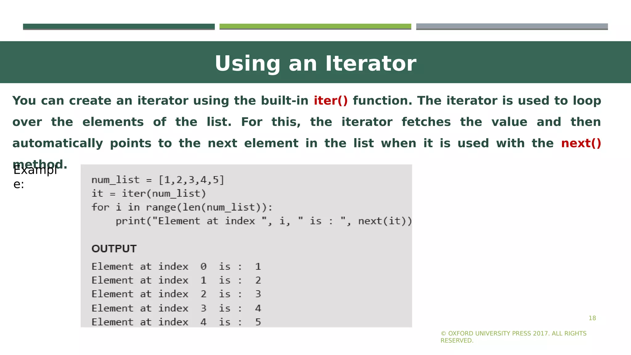 Using an Iterator
18
You can create an iterator using the built-in iter() function. The iterator is used to loop
over the elements of the list. For this, the iterator fetches the value and then
automatically points to the next element in the list when it is used with the next()
method.
© OXFORD UNIVERSITY PRESS 2017. ALL RIGHTS
RESERVED.
Exampl
e:
 