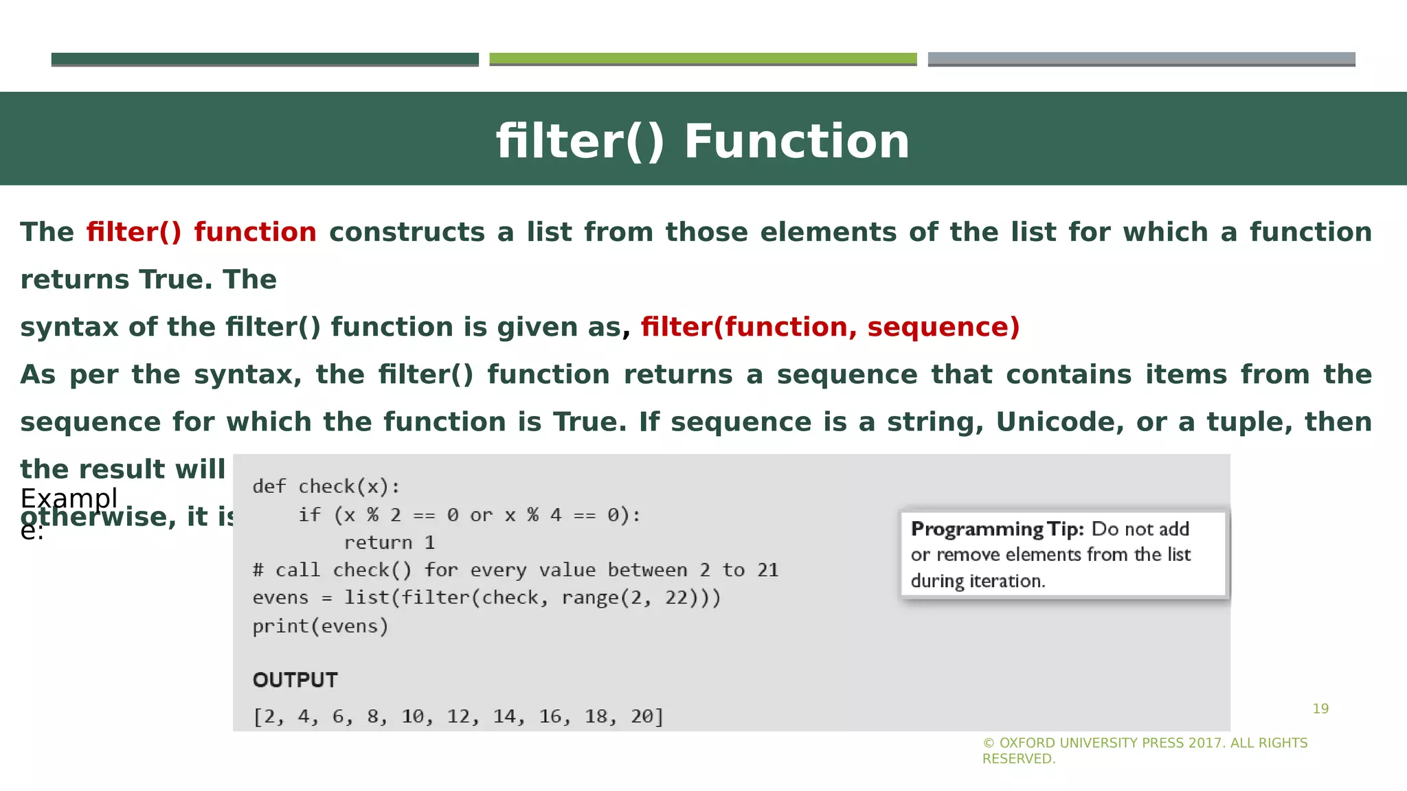 filter() Function
19
The filter() function constructs a list from those elements of the list for which a function
returns True. The
syntax of the filter() function is given as, filter(function, sequence)
As per the syntax, the filter() function returns a sequence that contains items from the
sequence for which the function is True. If sequence is a string, Unicode, or a tuple, then
the result will be of the same type;
otherwise, it is always a list.
© OXFORD UNIVERSITY PRESS 2017. ALL RIGHTS
RESERVED.
Exampl
e:
 
