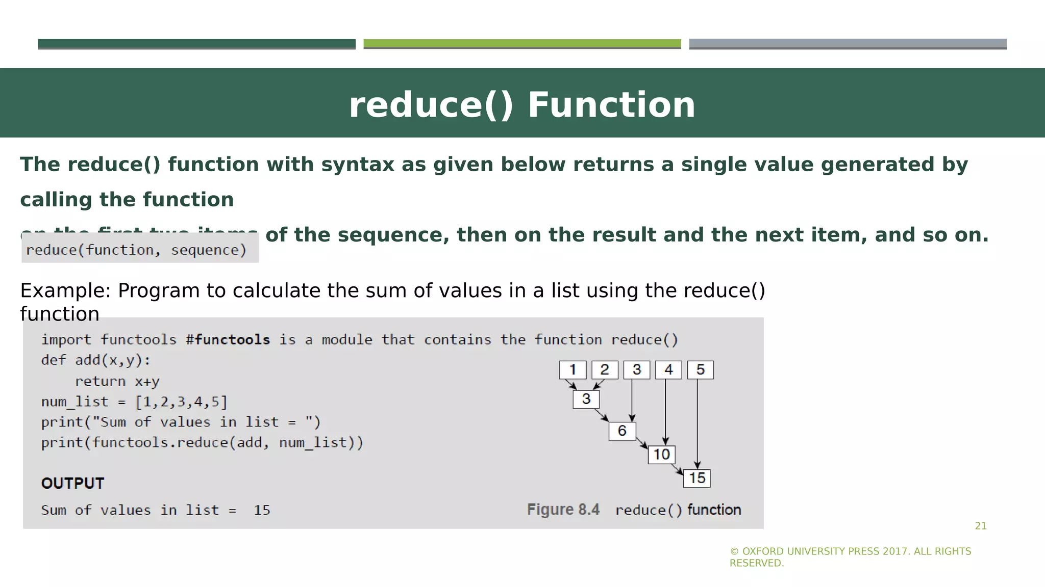 reduce() Function
21
© OXFORD UNIVERSITY PRESS 2017. ALL RIGHTS
RESERVED.
The reduce() function with syntax as given below returns a single value generated by
calling the function
on the first two items of the sequence, then on the result and the next item, and so on.
Example: Program to calculate the sum of values in a list using the reduce()
function
 
