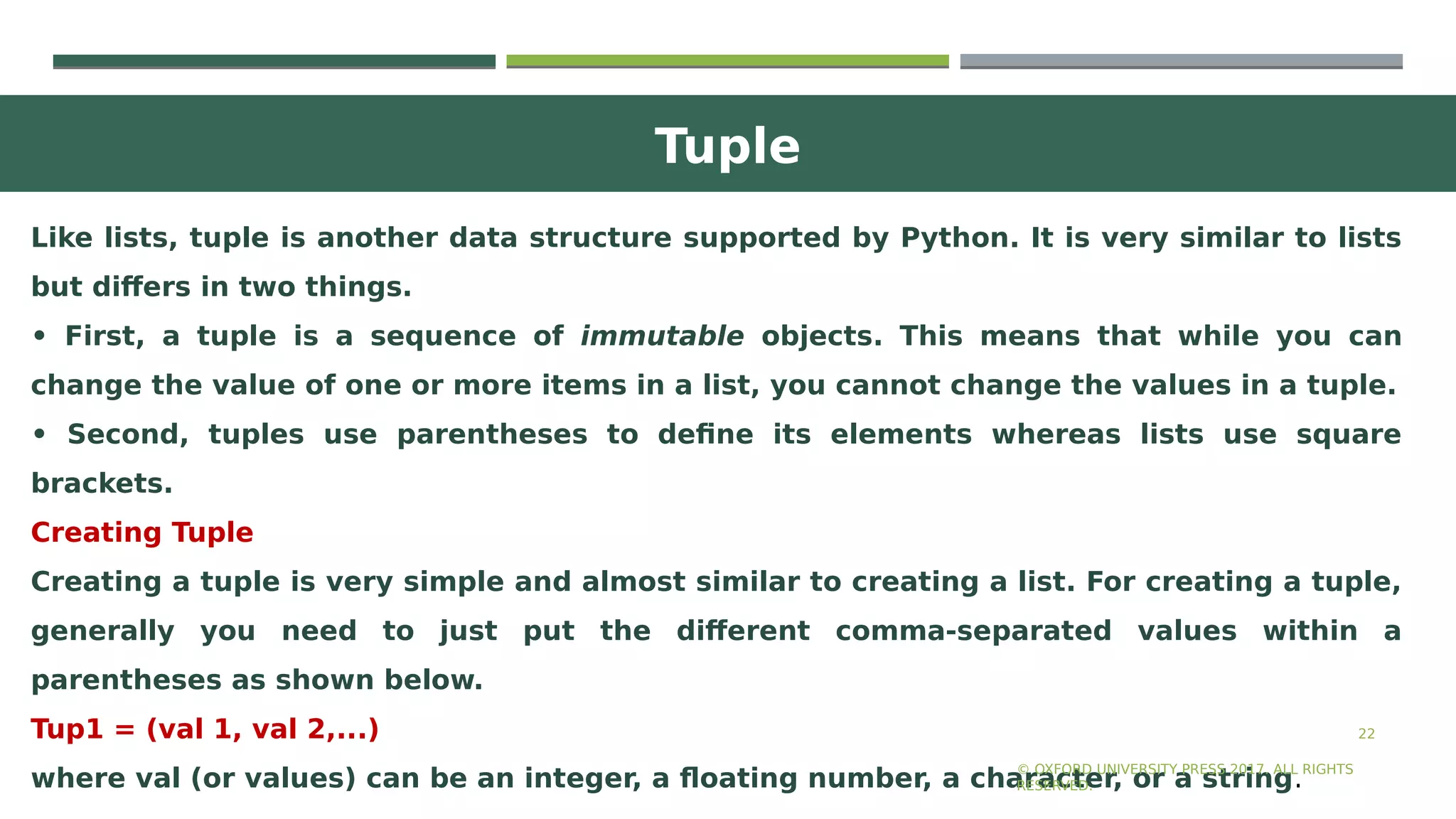 Tuple
22
Like lists, tuple is another data structure supported by Python. It is very similar to lists
but differs in two things.
• First, a tuple is a sequence of immutable objects. This means that while you can
change the value of one or more items in a list, you cannot change the values in a tuple.
• Second, tuples use parentheses to define its elements whereas lists use square
brackets.
Creating Tuple
Creating a tuple is very simple and almost similar to creating a list. For creating a tuple,
generally you need to just put the different comma-separated values within a
parentheses as shown below.
Tup1 = (val 1, val 2,...)
where val (or values) can be an integer, a floating number, a character, or a string.
© OXFORD UNIVERSITY PRESS 2017. ALL RIGHTS
RESERVED.
 