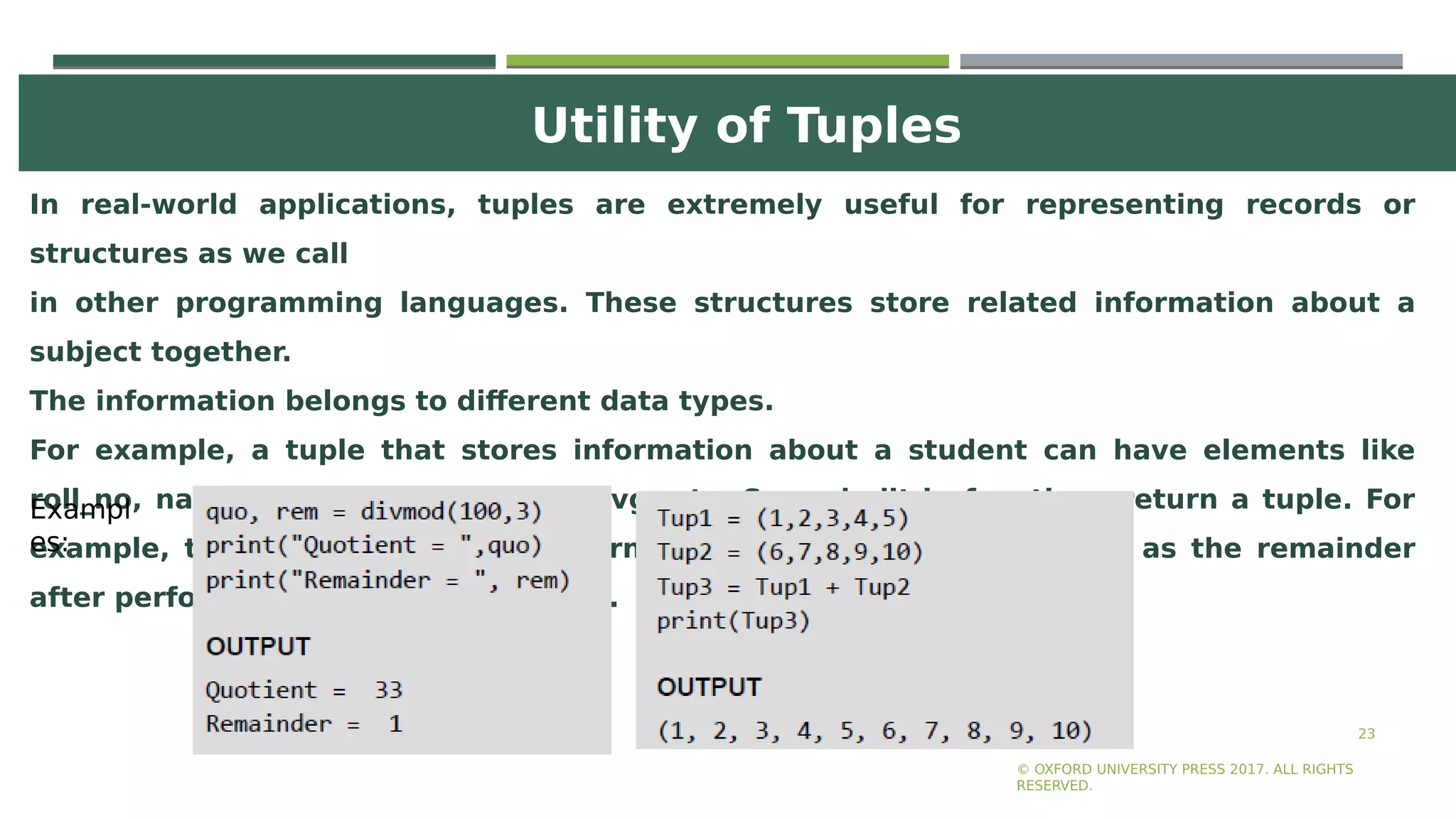 Utility of Tuples
23
In real-world applications, tuples are extremely useful for representing records or
structures as we call
in other programming languages. These structures store related information about a
subject together.
The information belongs to different data types.
For example, a tuple that stores information about a student can have elements like
roll_no, name, course, total marks, avg, etc. Some built-in functions return a tuple. For
example, the divmod() function returns two values—quotient as well as the remainder
after performing the divide operation.
© OXFORD UNIVERSITY PRESS 2017. ALL RIGHTS
RESERVED.
Exampl
es:
 