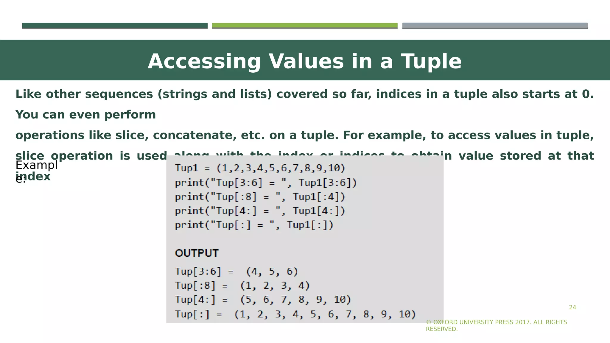 Accessing Values in a Tuple
24
Like other sequences (strings and lists) covered so far, indices in a tuple also starts at 0.
You can even perform
operations like slice, concatenate, etc. on a tuple. For example, to access values in tuple,
slice operation is used along with the index or indices to obtain value stored at that
index
© OXFORD UNIVERSITY PRESS 2017. ALL RIGHTS
RESERVED.
Exampl
e:
 