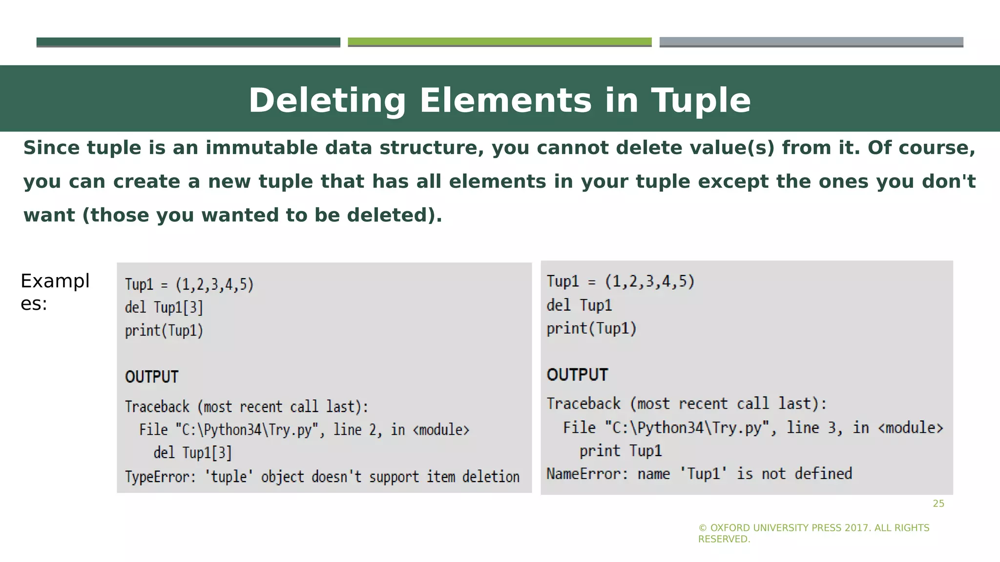 Deleting Elements in Tuple
25
Since tuple is an immutable data structure, you cannot delete value(s) from it. Of course,
you can create a new tuple that has all elements in your tuple except the ones you don't
want (those you wanted to be deleted).
© OXFORD UNIVERSITY PRESS 2017. ALL RIGHTS
RESERVED.
Exampl
es:
 