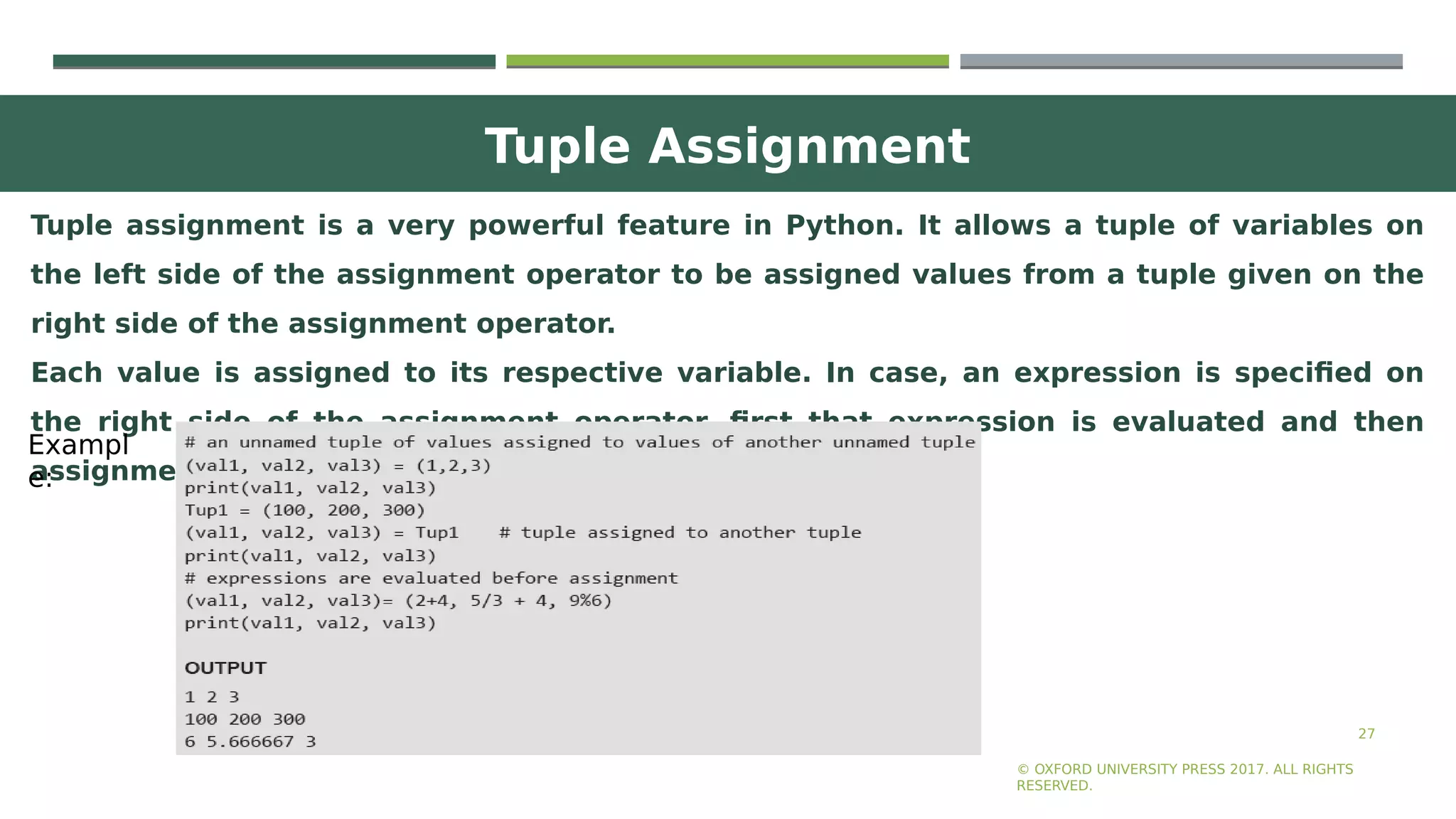 Tuple Assignment
27
Tuple assignment is a very powerful feature in Python. It allows a tuple of variables on
the left side of the assignment operator to be assigned values from a tuple given on the
right side of the assignment operator.
Each value is assigned to its respective variable. In case, an expression is specified on
the right side of the assignment operator, first that expression is evaluated and then
assignment is done.
© OXFORD UNIVERSITY PRESS 2017. ALL RIGHTS
RESERVED.
Exampl
e:
 