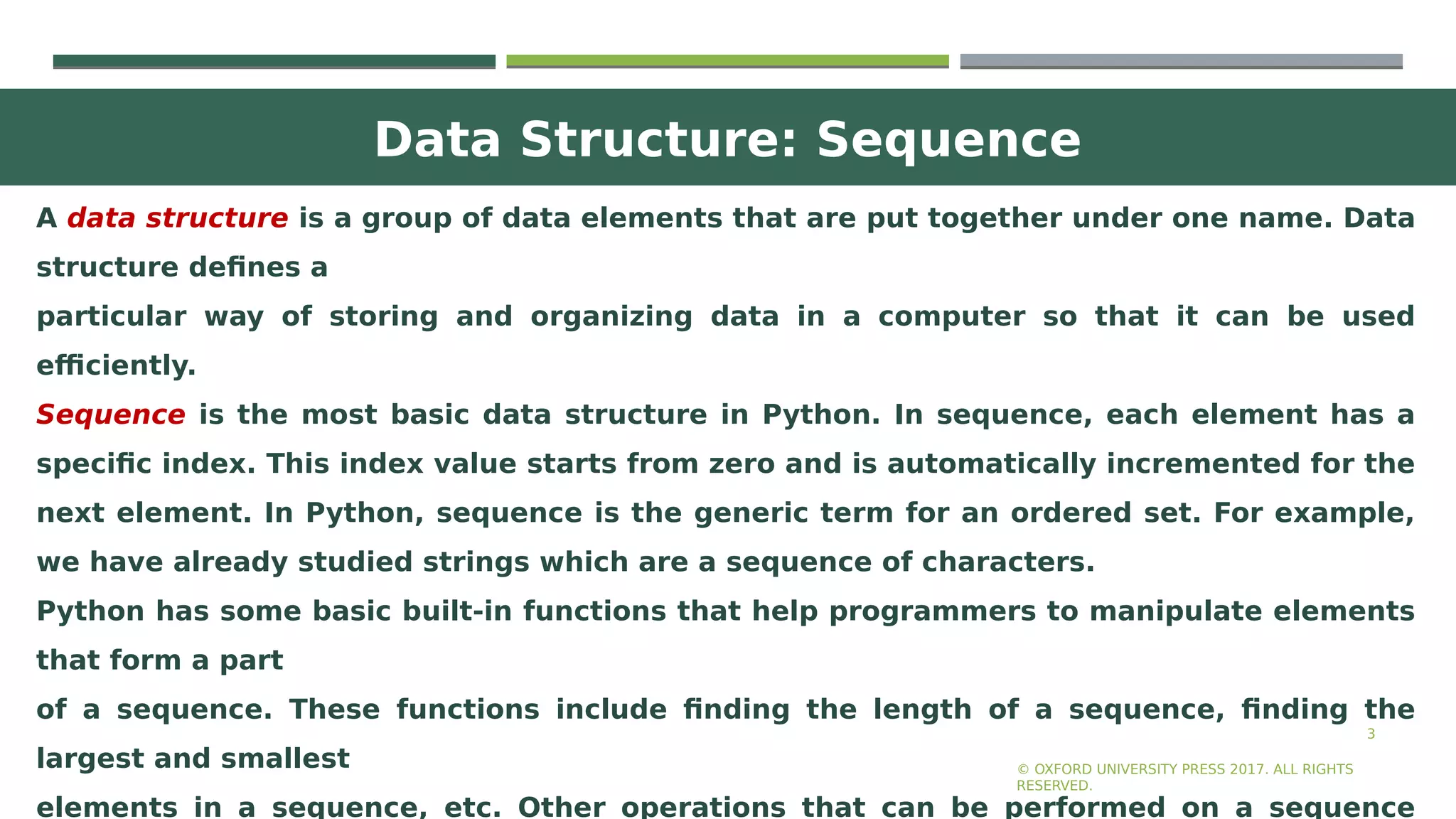Data Structure: Sequence
3
A data structure is a group of data elements that are put together under one name. Data
structure defines a
particular way of storing and organizing data in a computer so that it can be used
efficiently.
Sequence is the most basic data structure in Python. In sequence, each element has a
specific index. This index value starts from zero and is automatically incremented for the
next element. In Python, sequence is the generic term for an ordered set. For example,
we have already studied strings which are a sequence of characters.
Python has some basic built-in functions that help programmers to manipulate elements
that form a part
of a sequence. These functions include finding the length of a sequence, finding the
largest and smallest
elements in a sequence, etc. Other operations that can be performed on a sequence
© OXFORD UNIVERSITY PRESS 2017. ALL RIGHTS
RESERVED.
 