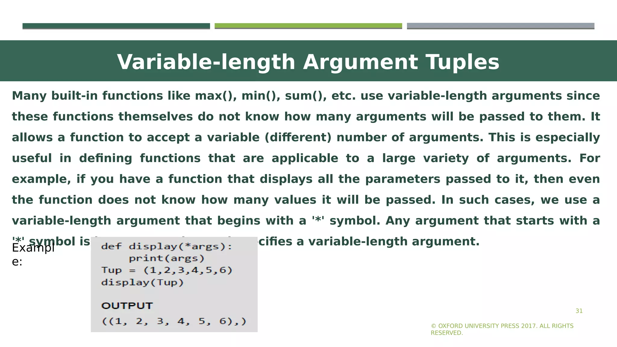 Variable-length Argument Tuples
31
Many built-in functions like max(), min(), sum(), etc. use variable-length arguments since
these functions themselves do not know how many arguments will be passed to them. It
allows a function to accept a variable (different) number of arguments. This is especially
useful in defining functions that are applicable to a large variety of arguments. For
example, if you have a function that displays all the parameters passed to it, then even
the function does not know how many values it will be passed. In such cases, we use a
variable-length argument that begins with a '*' symbol. Any argument that starts with a
'*' symbol is known as gather and specifies a variable-length argument.
© OXFORD UNIVERSITY PRESS 2017. ALL RIGHTS
RESERVED.
Exampl
e:
 