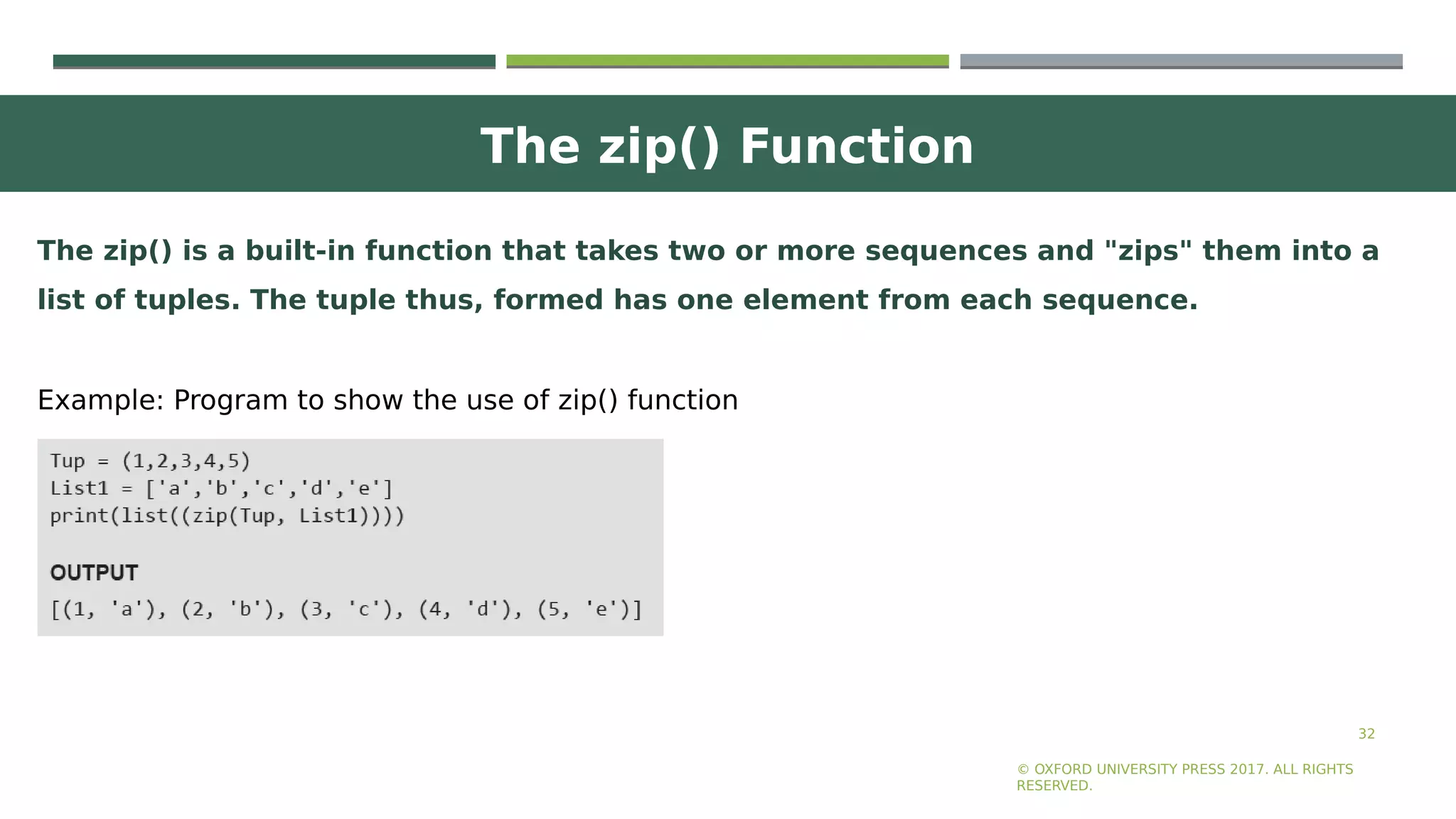The zip() Function
32
© OXFORD UNIVERSITY PRESS 2017. ALL RIGHTS
RESERVED.
The zip() is a built-in function that takes two or more sequences and "zips" them into a
list of tuples. The tuple thus, formed has one element from each sequence.
Example: Program to show the use of zip() function
 