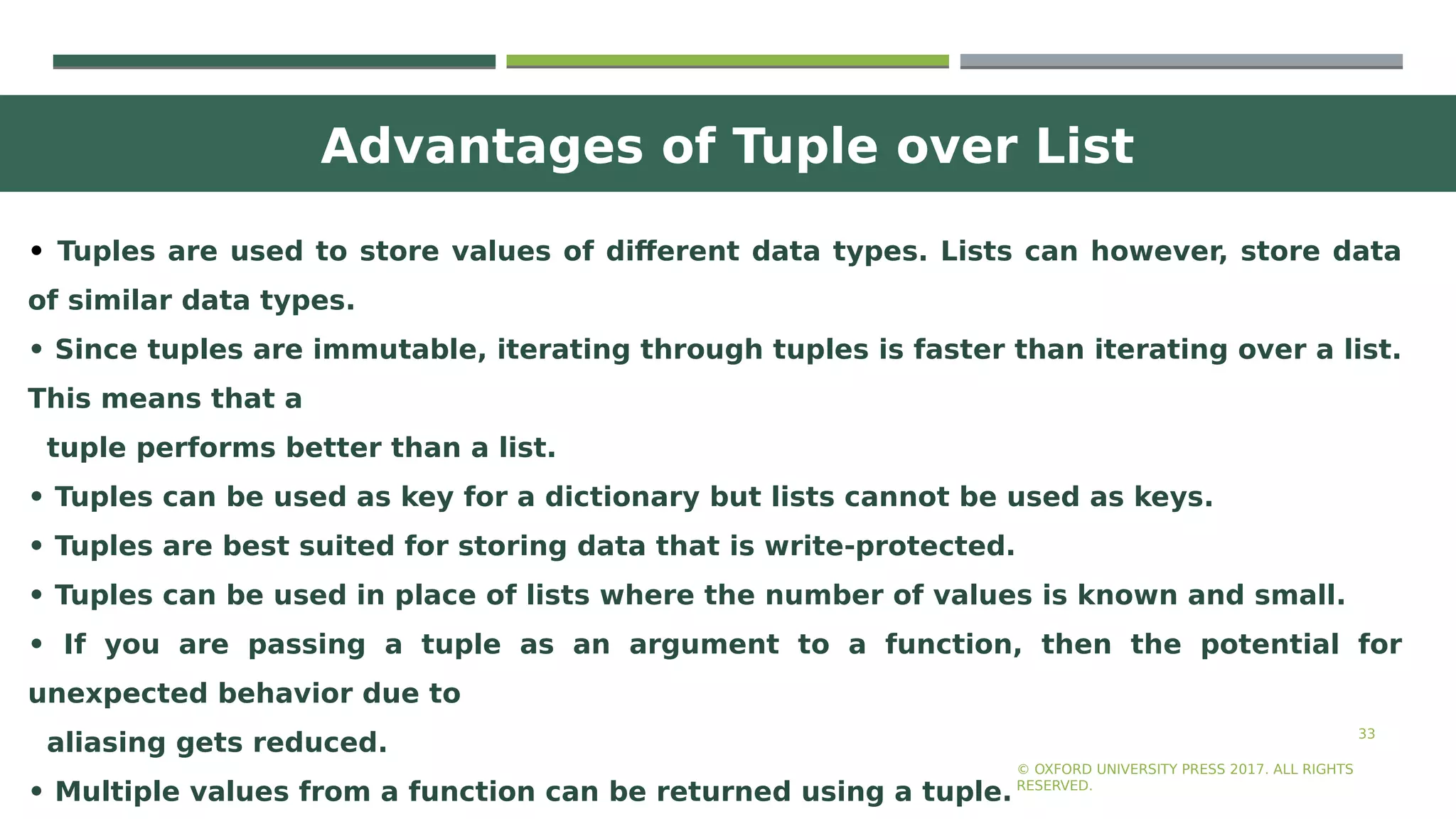 Advantages of Tuple over List
33
• Tuples are used to store values of different data types. Lists can however, store data
of similar data types.
• Since tuples are immutable, iterating through tuples is faster than iterating over a list.
This means that a
tuple performs better than a list.
• Tuples can be used as key for a dictionary but lists cannot be used as keys.
• Tuples are best suited for storing data that is write-protected.
• Tuples can be used in place of lists where the number of values is known and small.
• If you are passing a tuple as an argument to a function, then the potential for
unexpected behavior due to
aliasing gets reduced.
• Multiple values from a function can be returned using a tuple.
© OXFORD UNIVERSITY PRESS 2017. ALL RIGHTS
RESERVED.
 