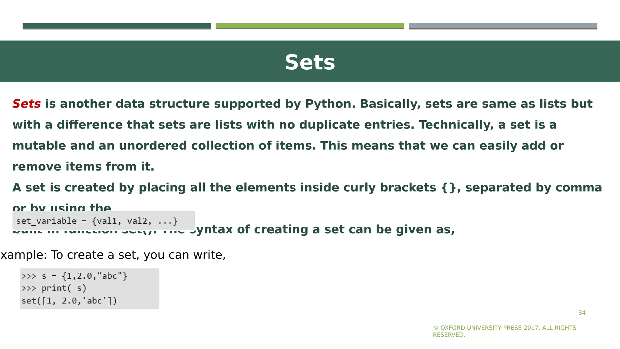 Sets
34
Sets is another data structure supported by Python. Basically, sets are same as lists but
with a difference that sets are lists with no duplicate entries. Technically, a set is a
mutable and an unordered collection of items. This means that we can easily add or
remove items from it.
A set is created by placing all the elements inside curly brackets {}, separated by comma
or by using the
built-in function set(). The syntax of creating a set can be given as,
© OXFORD UNIVERSITY PRESS 2017. ALL RIGHTS
RESERVED.
Example: To create a set, you can write,
 