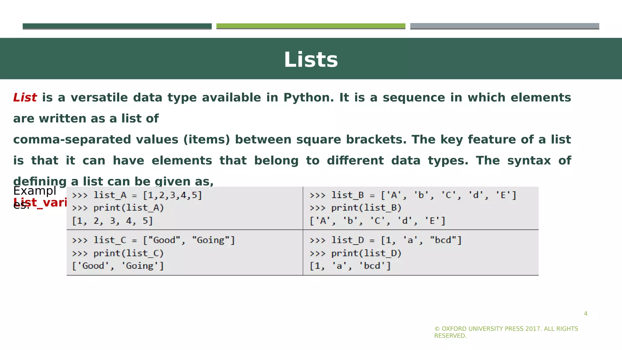 Lists
4
List is a versatile data type available in Python. It is a sequence in which elements
are written as a list of
comma-separated values (items) between square brackets. The key feature of a list
is that it can have elements that belong to different data types. The syntax of
defining a list can be given as,
List_variable = [val1, val2,...]
© OXFORD UNIVERSITY PRESS 2017. ALL RIGHTS
RESERVED.
Exampl
es:
 