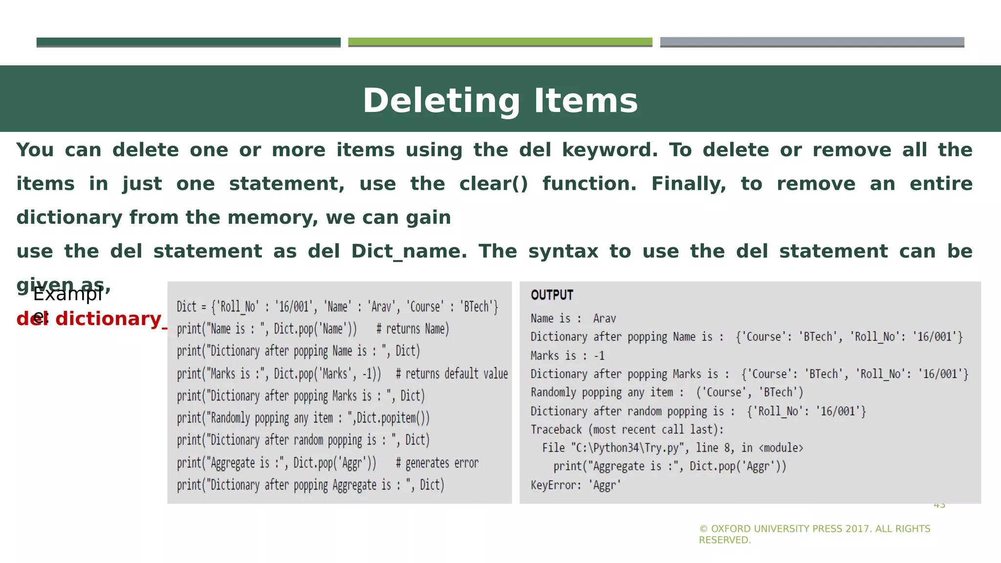 Deleting Items
43
You can delete one or more items using the del keyword. To delete or remove all the
items in just one statement, use the clear() function. Finally, to remove an entire
dictionary from the memory, we can gain
use the del statement as del Dict_name. The syntax to use the del statement can be
given as,
del dictionary_variable[key]
© OXFORD UNIVERSITY PRESS 2017. ALL RIGHTS
RESERVED.
Exampl
e:
 