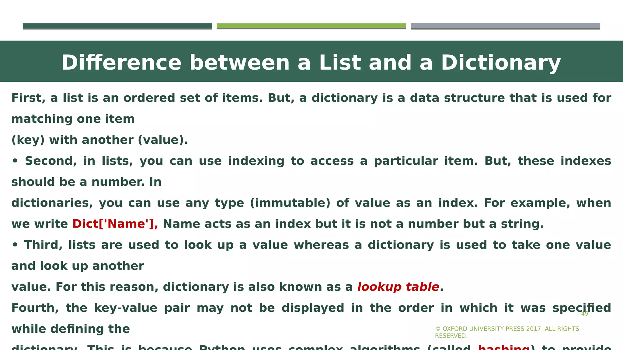 Difference between a List and a Dictionary
49
First, a list is an ordered set of items. But, a dictionary is a data structure that is used for
matching one item
(key) with another (value).
• Second, in lists, you can use indexing to access a particular item. But, these indexes
should be a number. In
dictionaries, you can use any type (immutable) of value as an index. For example, when
we write Dict['Name'], Name acts as an index but it is not a number but a string.
• Third, lists are used to look up a value whereas a dictionary is used to take one value
and look up another
value. For this reason, dictionary is also known as a lookup table.
Fourth, the key-value pair may not be displayed in the order in which it was specified
while defining the © OXFORD UNIVERSITY PRESS 2017. ALL RIGHTS
RESERVED.
 