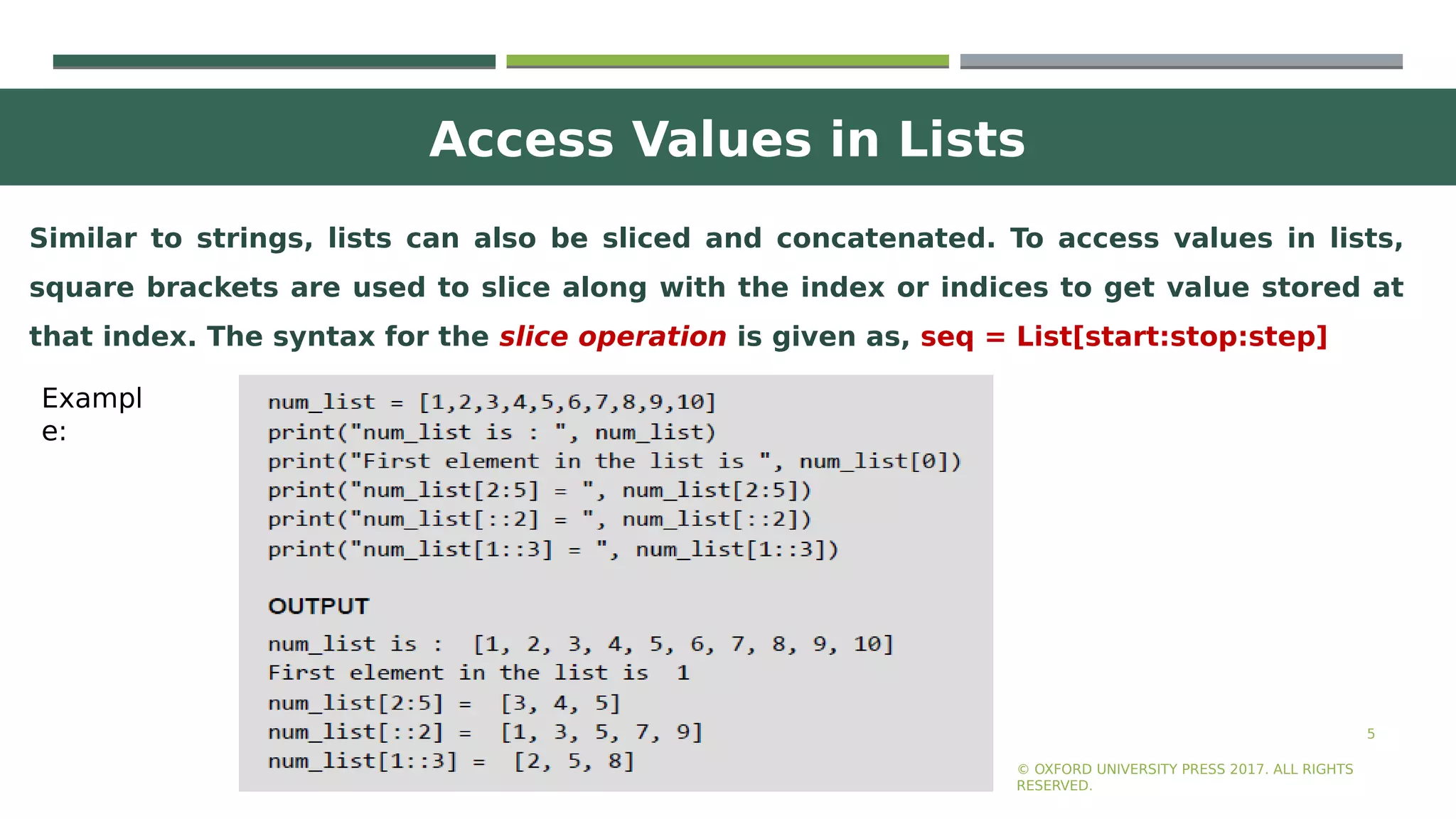 Access Values in Lists
5
Similar to strings, lists can also be sliced and concatenated. To access values in lists,
square brackets are used to slice along with the index or indices to get value stored at
that index. The syntax for the slice operation is given as, seq = List[start:stop:step]
© OXFORD UNIVERSITY PRESS 2017. ALL RIGHTS
RESERVED.
Exampl
e:
 