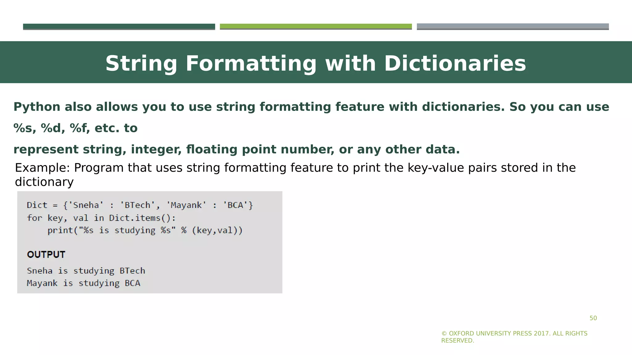 String Formatting with Dictionaries
50
© OXFORD UNIVERSITY PRESS 2017. ALL RIGHTS
RESERVED.
Python also allows you to use string formatting feature with dictionaries. So you can use
%s, %d, %f, etc. to
represent string, integer, floating point number, or any other data.
Example: Program that uses string formatting feature to print the key-value pairs stored in the
dictionary
 