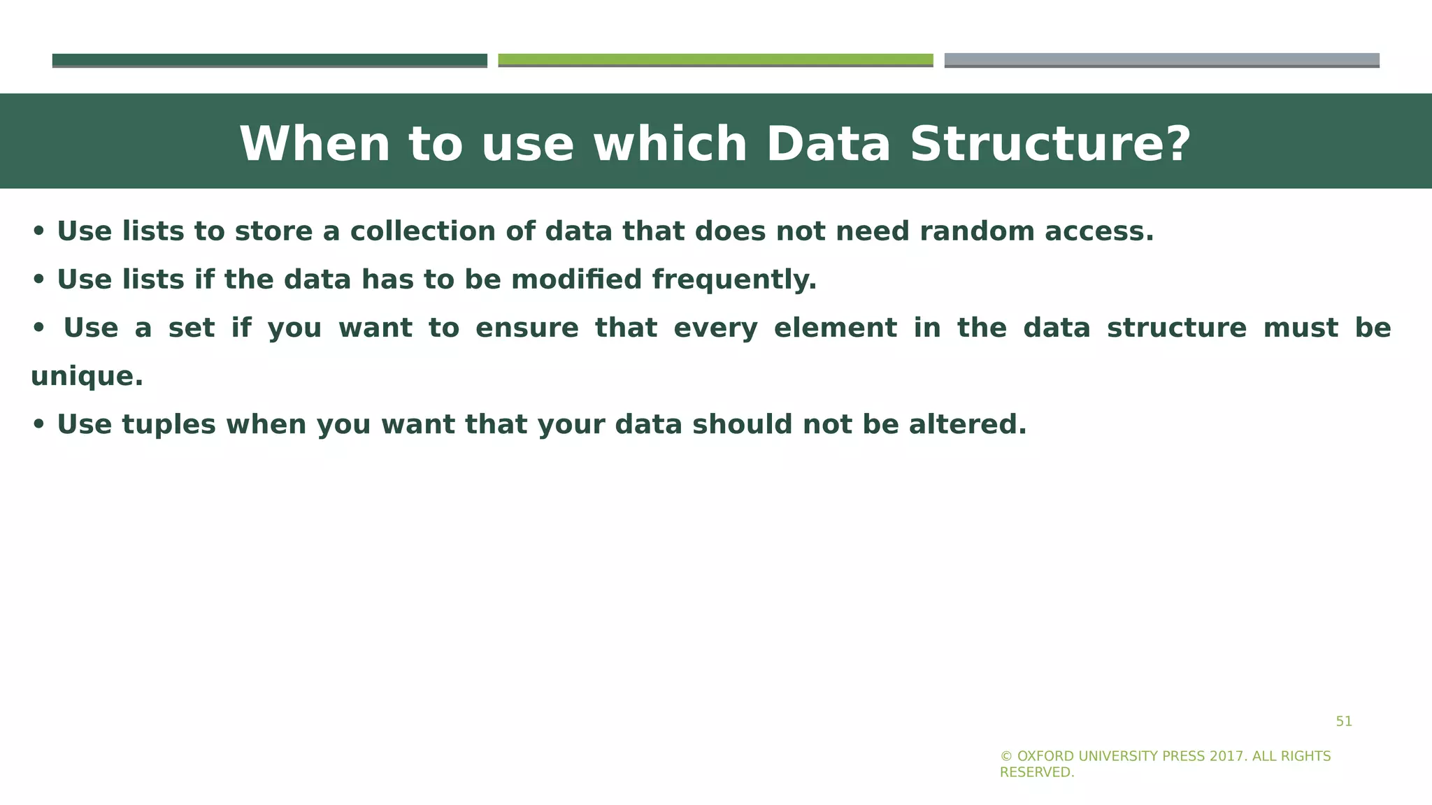 When to use which Data Structure?
51
• Use lists to store a collection of data that does not need random access.
• Use lists if the data has to be modified frequently.
• Use a set if you want to ensure that every element in the data structure must be
unique.
• Use tuples when you want that your data should not be altered.
© OXFORD UNIVERSITY PRESS 2017. ALL RIGHTS
RESERVED.
 