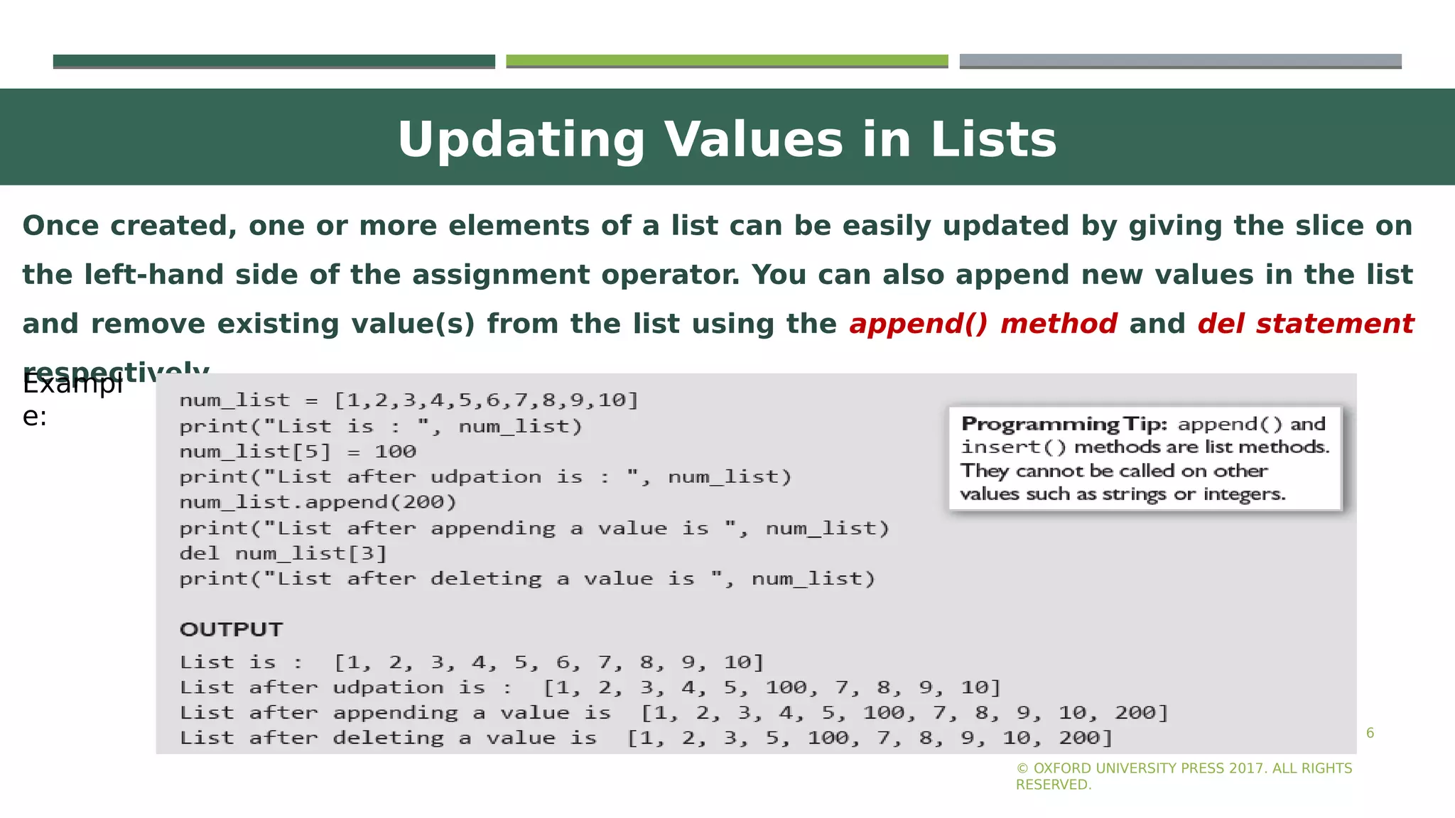 Updating Values in Lists
6
Once created, one or more elements of a list can be easily updated by giving the slice on
the left-hand side of the assignment operator. You can also append new values in the list
and remove existing value(s) from the list using the append() method and del statement
respectively.
© OXFORD UNIVERSITY PRESS 2017. ALL RIGHTS
RESERVED.
Exampl
e:
 