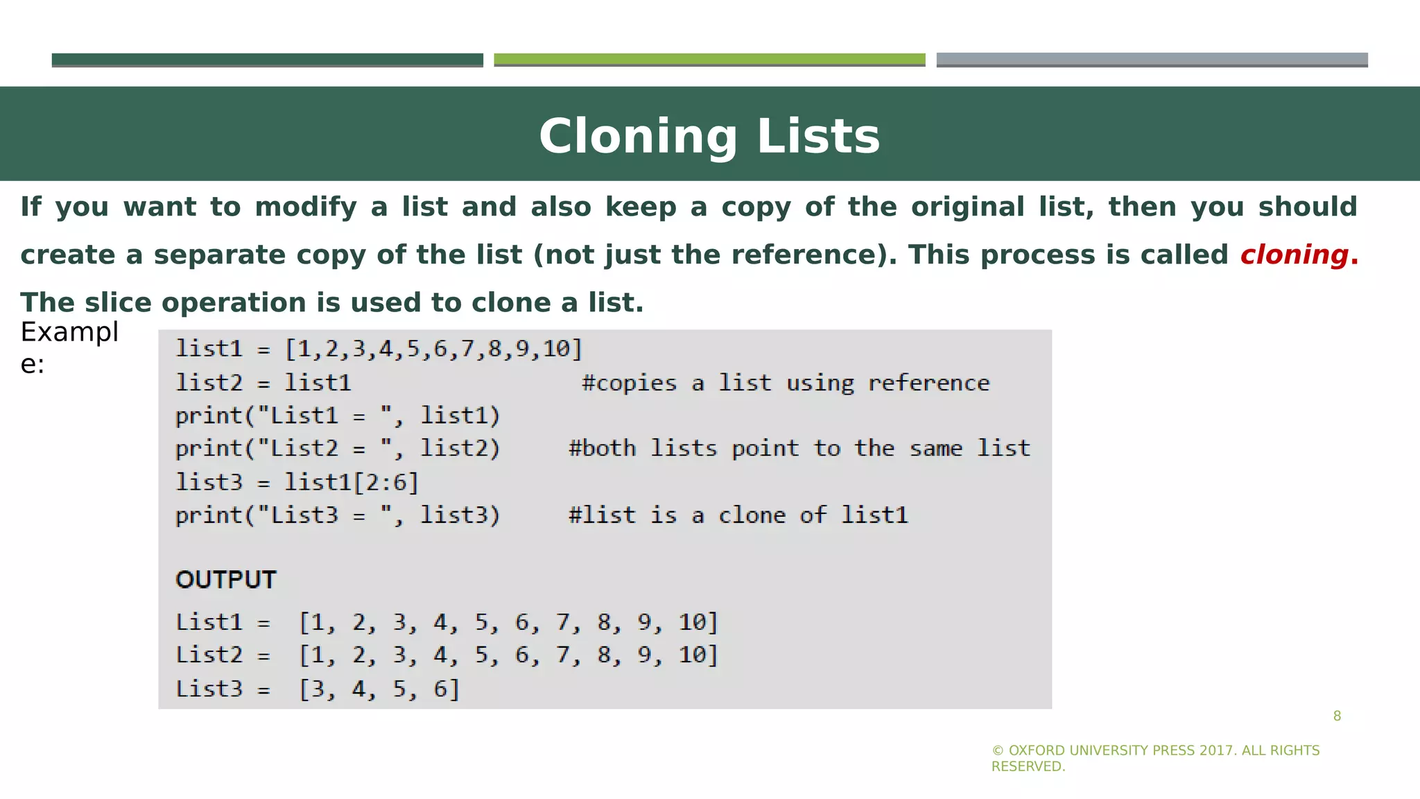 Cloning Lists
8
If you want to modify a list and also keep a copy of the original list, then you should
create a separate copy of the list (not just the reference). This process is called cloning.
The slice operation is used to clone a list.
© OXFORD UNIVERSITY PRESS 2017. ALL RIGHTS
RESERVED.
Exampl
e:
 