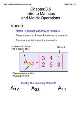 Ch.8.5_MatrixOperations.notebook                            March 05, 2012


                        Chapter 8.5
                      Intro to Matrices
                    and Matrix Operations
        Vocab:
              Matrix ­ a rectangular array of numbers
              Dimensions ­ # of rows & columns in a matrix
              Element ­ individual entry in a matrix

         Matrices are "named"                         Element
         with a capital letter




                               3   4   1
                       A2x3 =  2   5   3
          Dimensions are written
          as row x column


                    Identify the following elements

        A12                        A23                 A11
 