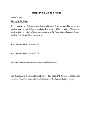 Chapter 8.8 Guided Notes
Use page 372 and 373


Example Problem
An orchard grows Delicious, Jonathan, and Granny Smith apples. The apples are
sold in boxes to two different markets. The profit is $5.85 on a box of Delicious
apples, $4.25 on a box of Jonathan apples, and $3.75 on a box of Granny Smith
apples. Find the profit of each market.



What are the values in matrix A?



What are the values in matrix B?



What do the numbers in the solution matrix represent?




Use this process to complete numbers 1 – 3 on page 373. Be sure to set up your
matrices first, then use matrix multiplication to find your solution matrix.
 