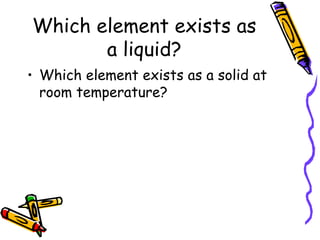 Which element exists as a liquid? Which element exists as a solid at room temperature? 