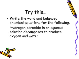 Try this… Write the word and balanced chemical equations for the following: Hydrogen peroxide in an aqueous solution decomposes to produce oxygen and water 