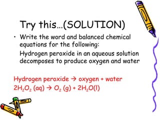Try this…(SOLUTION) Write the word and balanced chemical equations for the following: Hydrogen peroxide in an aqueous solution decomposes to produce oxygen and water Hydrogen peroxide    oxygen + water 2H 2 O 2  (aq)    O 2  (g) + 2H 2 O(l) 