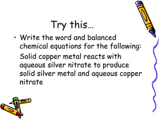Try this… Write the word and balanced chemical equations for the following: Solid copper metal reacts with aqueous silver nitrate to produce solid silver metal and aqueous copper nitrate 