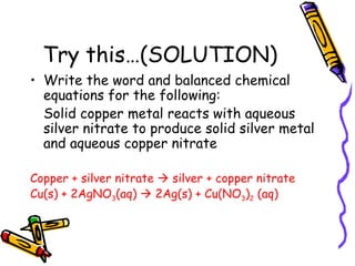 Try this…(SOLUTION) Write the word and balanced chemical equations for the following: Solid copper metal reacts with aqueous silver nitrate to produce solid silver metal and aqueous copper nitrate Copper + silver nitrate    silver + copper nitrate Cu(s) + 2AgNO 3 (aq)    2Ag(s) + Cu(NO 3 ) 2  (aq) 