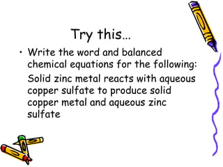 Try this… Write the word and balanced chemical equations for the following: Solid zinc metal reacts with aqueous copper sulfate to produce solid copper metal and aqueous zinc sulfate 