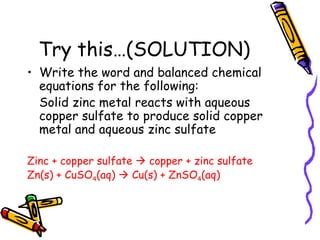Try this…(SOLUTION) Write the word and balanced chemical equations for the following: Solid zinc metal reacts with aqueous copper sulfate to produce solid copper metal and aqueous zinc sulfate Zinc + copper sulfate    copper + zinc sulfate Zn(s) + CuSO 4 (aq)    Cu(s) + ZnSO 4 (aq) 
