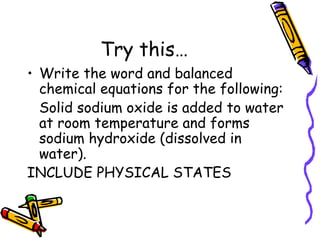 Try this… Write the word and balanced chemical equations for the following: Solid sodium oxide is added to water at room temperature and forms sodium hydroxide (dissolved in water).  INCLUDE PHYSICAL STATES 
