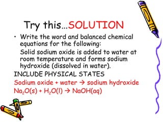 Try this… SOLUTION Write the word and balanced chemical equations for the following: Solid sodium oxide is added to water at room temperature and forms sodium hydroxide (dissolved in water).  INCLUDE PHYSICAL STATES Sodium oxide + water    sodium hydroxide Na 2 O(s) + H 2 O(l)    NaOH(aq) 