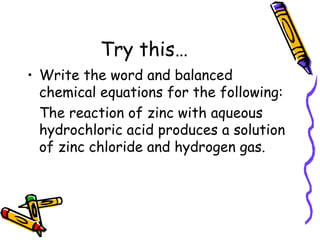 Try this… Write the word and balanced chemical equations for the following: The reaction of zinc with aqueous hydrochloric acid produces a solution of zinc chloride and hydrogen gas.  