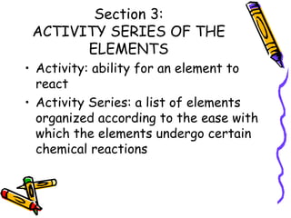 Section 3: ACTIVITY SERIES OF THE ELEMENTS Activity: ability for an element to react Activity Series: a list of elements organized according to the ease with which the elements undergo certain chemical reactions 