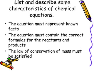 List  and  describe  some characteristics of chemical equations.  The equation must represent known facts The equation must contain the correct formulas for the reactants and products The law of conservation of mass must be satisfied 