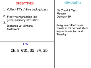 OBJECTIVES 1. 2. 3. HW REMINDERS Collect IT's / Give back quizzes Find the regression line given summary statistics Distance vs. Airfare Classwork Ch. 8 #31, 32, 34, 35 Ch. 7 and 8 Test Monday October 29 Bring in a roll of paper towels in its current state in your house for next Tuesday 