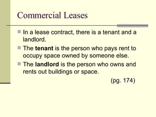 Commercial Leases In a lease contract, there is a tenant and a landlord. The  tenant  is the person who pays rent to occupy space owned by someone else. The  landlord  is the person who owns and rents out buildings or space. (pg. 174) 