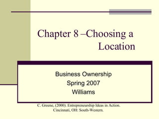 Chapter 8 –Choosing a    Location Business Ownership Spring 2007 Williams C. Greene, (2000). Entrepreneurship Ideas in Action. Cincinnati, OH: South-Western.  