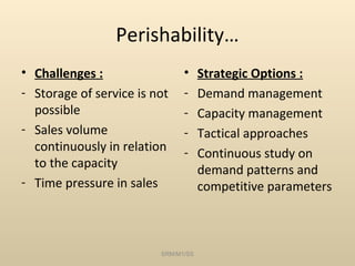 Perishability…
• Challenges :                 •     Strategic Options :
- Storage of service is not    -     Demand management
  possible                     -     Capacity management
- Sales volume                 -     Tactical approaches
  continuously in relation     -     Continuous study on
  to the capacity                    demand patterns and
- Time pressure in sales             competitive parameters



                         SRM/M1/SS
 