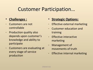 Customer Participation…
• Challenges :                   • Strategic Options:
- Customers are not              - Effective external marketing
  controllable                   - Customer education and
- Production quality also          training
  depends upon customer’s        - Effective interactive
  knowledge and ability to         marketing
  participate                    - Management of
- Customers are evaluating at      movements of truth
  every stage of service         - Effective internal marketing
  production


                           SRM/M1/SS
 