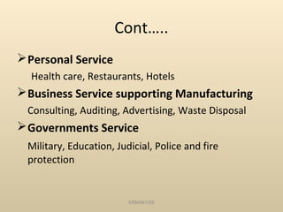 Cont…..
 Personal Service
  Health care, Restaurants, Hotels
 Business Service supporting Manufacturing
 Consulting, Auditing, Advertising, Waste Disposal
 Governments Service
 Military, Education, Judicial, Police and fire
 protection


                         SRM/M1/SS
 